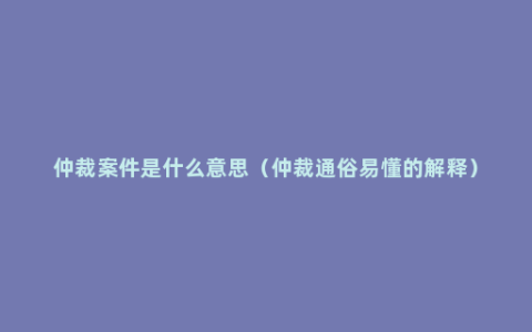 仲裁案件是什么意思（仲裁通俗易懂的解释）