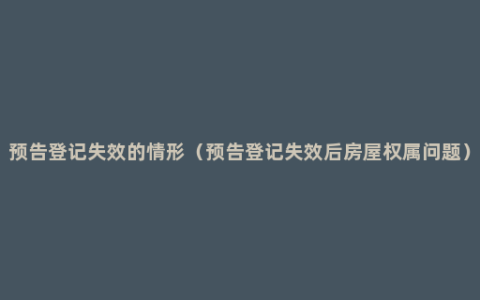 预告登记失效的情形（预告登记失效后房屋权属问题）