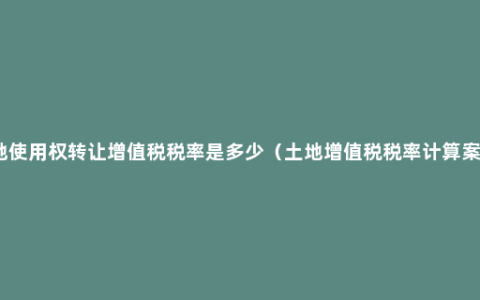 土地使用权转让增值税税率是多少（土地增值税税率计算案例）