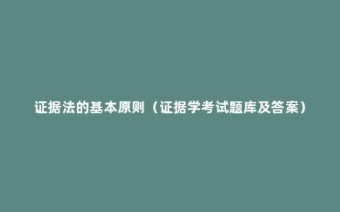 证据法的基本原则（证据学考试题库及答案）