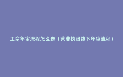 工商年审流程怎么走（营业执照线下年审流程）