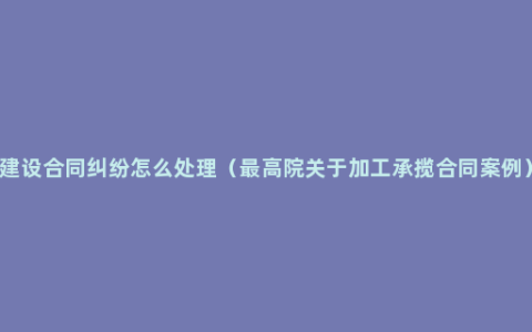 建设合同纠纷怎么处理（最高院关于加工承揽合同案例）