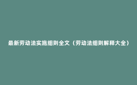 最新劳动法实施细则全文（劳动法细则解释大全）