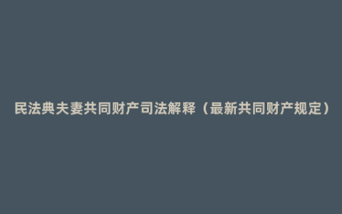 民法典夫妻共同财产司法解释（最新共同财产规定）