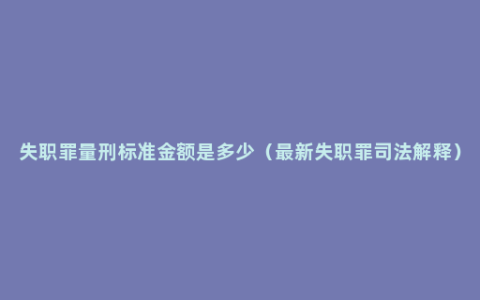 失职罪量刑标准金额是多少（最新失职罪司法解释）