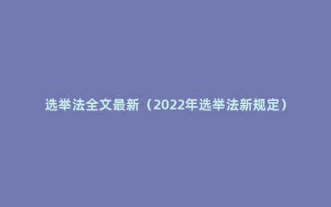 选举法全文最新（2022年选举法新规定）