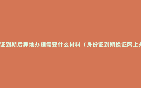 身份证到期后异地办理需要什么材料（身份证到期换证网上办理）