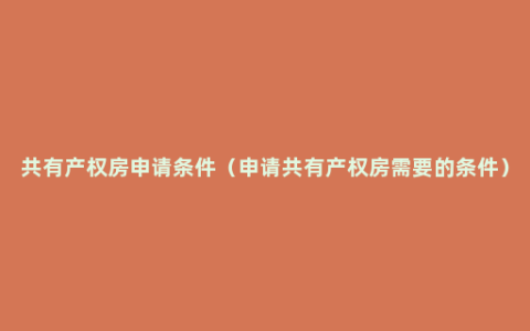 共有产权房申请条件（申请共有产权房需要的条件）