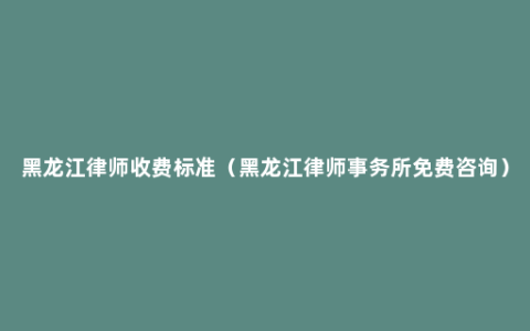 黑龙江律师收费标准（黑龙江律师事务所免费咨询）