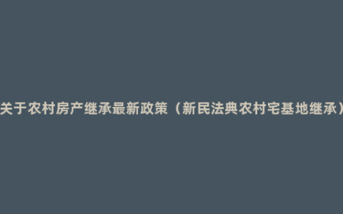 关于农村房产继承最新政策（新民法典农村宅基地继承）