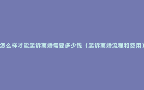 怎么样才能起诉离婚需要多少钱（起诉离婚流程和费用）