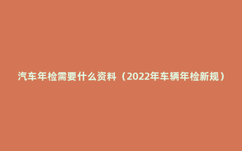 汽车年检需要什么资料（2022年车辆年检新规）