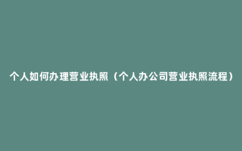 个人如何办理营业执照（个人办公司营业执照流程）