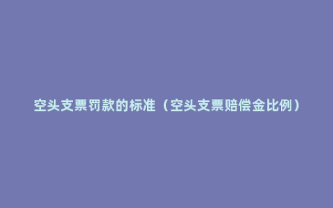 空头支票罚款的标准（空头支票赔偿金比例）