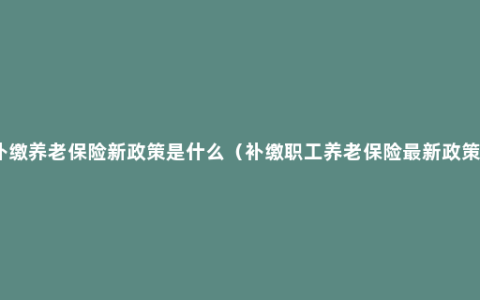 补缴养老保险新政策是什么（补缴职工养老保险最新政策）