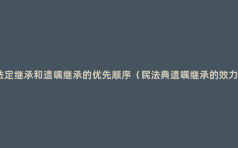 法定继承和遗嘱继承的优先顺序（民法典遗嘱继承的效力）