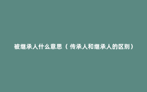 被继承人什么意思（ 传承人和继承人的区别）