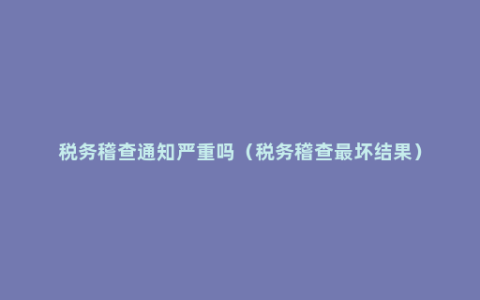 税务稽查通知严重吗（税务稽查最坏结果）