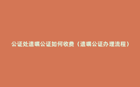 公证处遗嘱公证如何收费（遗嘱公证办理流程）