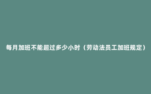 每月加班不能超过多少小时（劳动法员工加班规定）