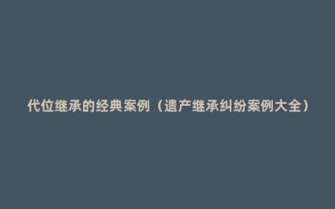 代位继承的经典案例（遗产继承纠纷案例大全）