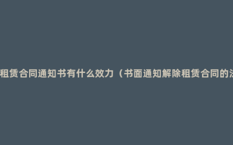 解除房屋租赁合同通知书有什么效力（书面通知解除租赁合同的法律效应）