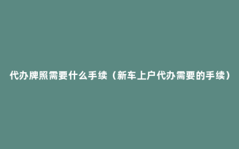 代办牌照需要什么手续（新车上户代办需要的手续）