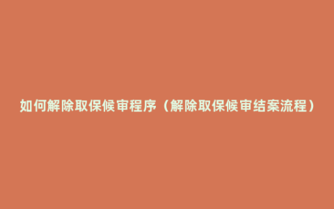 如何解除取保候审程序（解除取保候审结案流程）