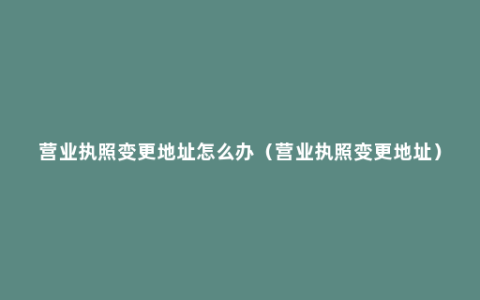 营业执照变更地址怎么办（营业执照变更地址）