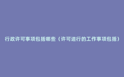 行政许可事项包括哪些（许可进行的工作事项包括）