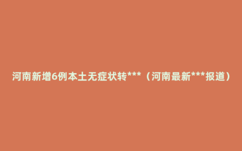 河南新增6例本土无症状转***（河南最新***报道）