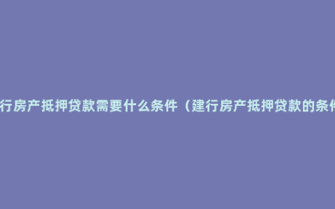 建行房产抵押贷款需要什么条件（建行房产抵押贷款的条件）