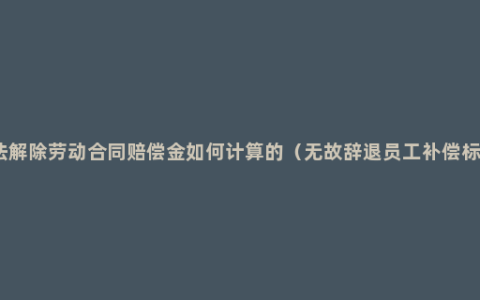 违法解除劳动合同赔偿金如何计算的（无故辞退员工补偿标准）