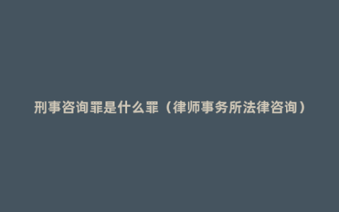 刑事咨询罪是什么罪（律师事务所法律咨询）