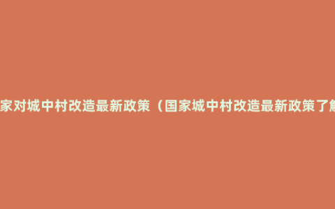 国家对城中村改造最新政策（国家城中村改造最新政策了解）