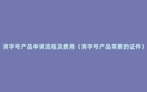 消字号产品申请流程及费用（消字号产品需要的证件）