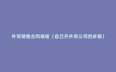 外贸销售合同模板（自己开外贸公司的步骤）