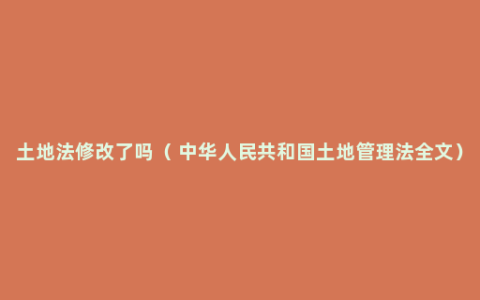 土地法修改了吗（ 中华人民共和国土地管理法全文）