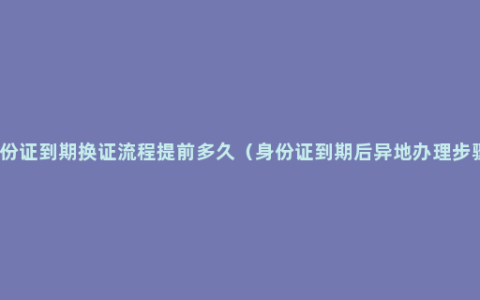 身份证到期换证流程提前多久（身份证到期后异地办理步骤）