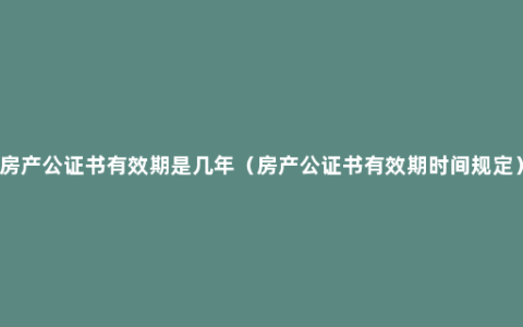 房产公证书有效期是几年（房产公证书有效期时间规定）