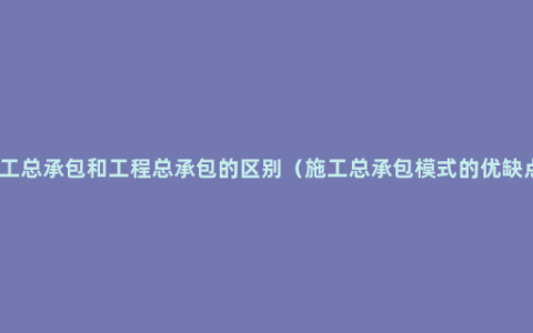 施工总承包和工程总承包的区别（施工总承包模式的优缺点）