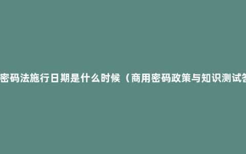 国家密码法施行日期是什么时候（商用密码政策与知识测试答案）