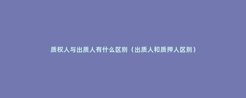 质权人与出质人有什么区别（出质人和质押人区别）