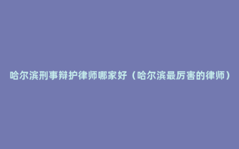 哈尔滨刑事辩护律师哪家好（哈尔滨最厉害的律师）