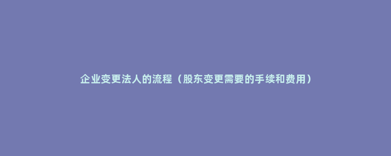 企业变更法人的流程（股东变更需要的手续和费用）