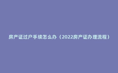 房产证过户手续怎么办（2022房产证办理流程）