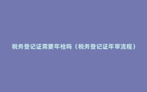 税务登记证需要年检吗（税务登记证年审流程）