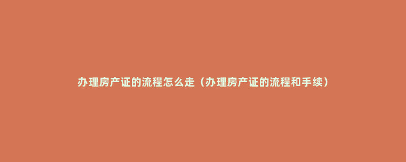 办理房产证的流程怎么走（办理房产证的流程和手续）