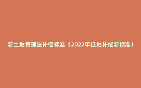 新土地管理法补偿标准（2022年征地补偿新标准）