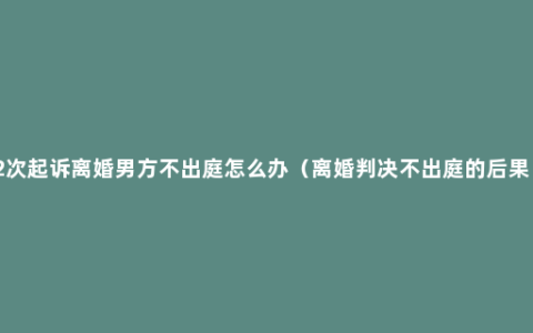 2次起诉离婚男方不出庭怎么办（离婚判决不出庭的后果）